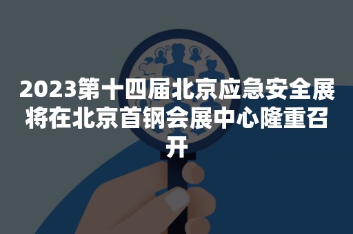 2023第十四届北京应急安全展将在北京首钢会展中心隆重召开