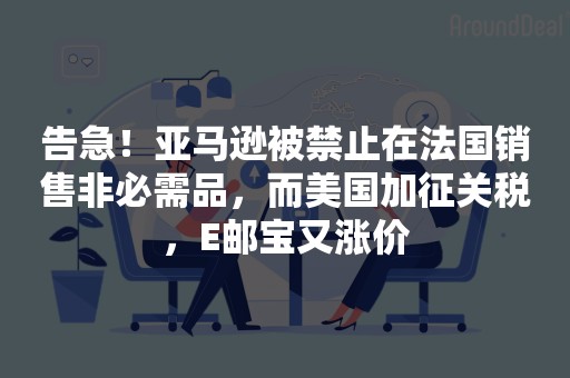 告急！亚马逊被禁止在法国销售非必需品，而美国加征关税，E邮宝又涨价