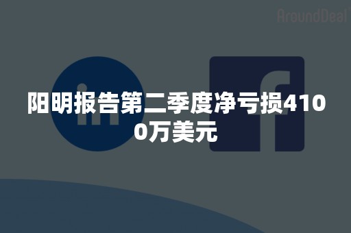 阳明报告第二季度净亏损4100万美元