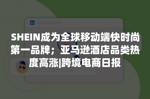 SHEIN成为全球移动端快时尚第一品牌；亚马逊酒店品类热度高涨|跨境电商日报