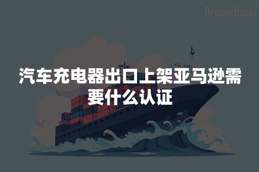 汽车充电器出口上架亚马逊需要什么认证