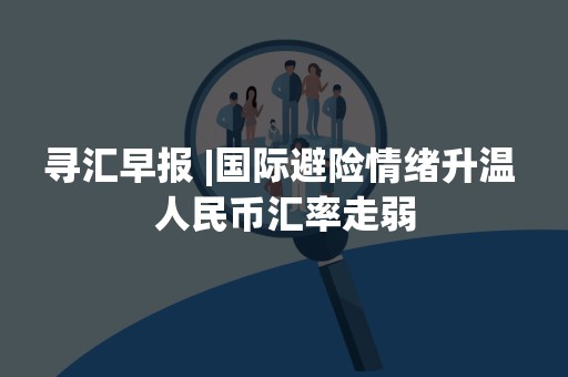 寻汇早报 |国际避险情绪升温 人民币汇率走弱