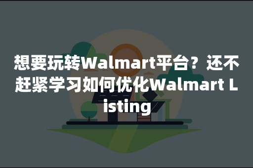 想要玩转Walmart平台？还不赶紧学习如何优化Walmart Listing