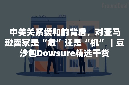 中美关系缓和的背后，对亚马逊卖家是“危”还是“机”丨豆沙包Dowsure精选干货