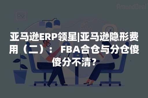 亚马逊ERP领星|亚马逊隐形费用（二）： FBA合仓与分仓傻傻分不清？