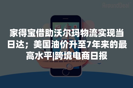 家得宝借助沃尔玛物流实现当日达；美国油价升至7年来的最高水平|跨境电商日报