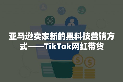 亚马逊卖家新的黑科技营销方式——TikTok网红带货