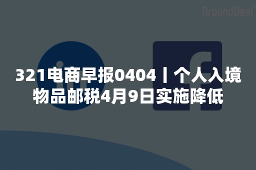 321电商早报0404丨个人入境物品邮税4月9日实施降低