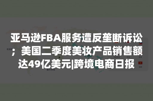 亚马逊FBA服务遭反垄断诉讼；美国二季度美妆产品销售额达49亿美元|跨境电商日报