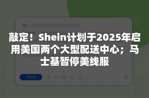 敲定！Shein计划于2025年启用美国两个大型配送中心；马士基暂停美线服