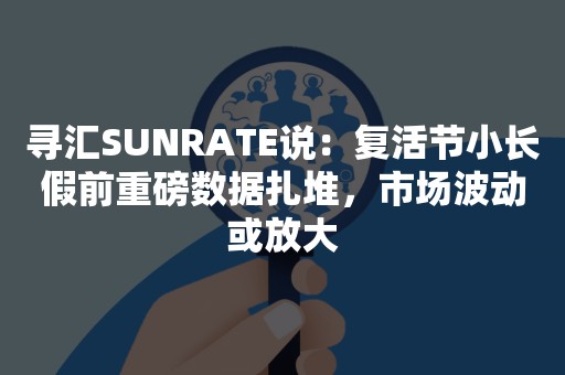 寻汇SUNRATE说：复活节小长假前重磅数据扎堆，市场波动或放大