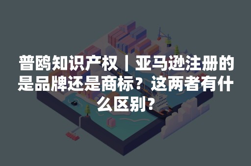 普鸥知识产权｜亚马逊注册的是品牌还是商标？这两者有什么区别？