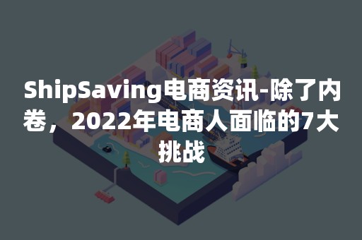 ShipSaving电商资讯-除了内卷，2022年电商人面临的7大挑战