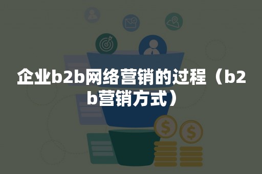 企业b2b网络营销的过程（b2b营销方式）