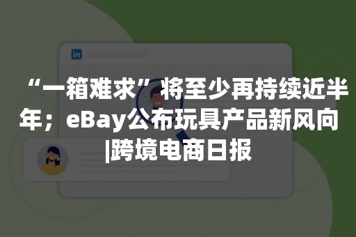 “一箱难求”将至少再持续近半年；eBay公布玩具产品新风向|跨境电商日报