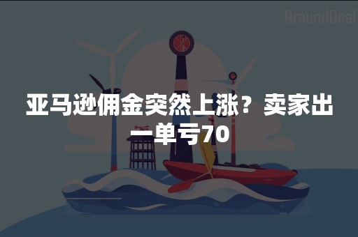 亚马逊佣金突然上涨？卖家出一单亏70