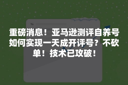 重磅消息！亚马逊测评自养号如何实现一天成开评号？不砍单！技术已攻破！