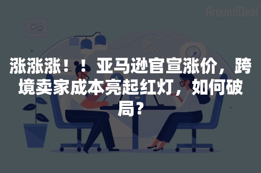 涨涨涨！！亚马逊官宣涨价，跨境卖家成本亮起红灯，如何破局？