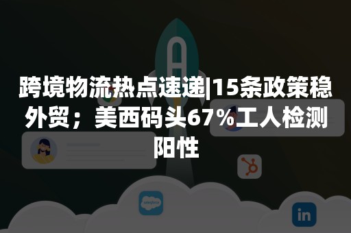 跨境物流热点速递|15条政策稳外贸；美西码头67%工人检测阳性