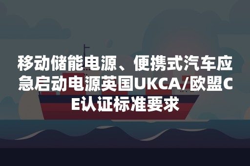 移动储能电源、便携式汽车应急启动电源英国UKCA/欧盟CE认证标准要求