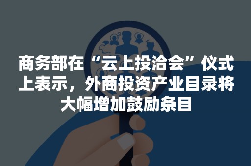 商务部在“云上投洽会”仪式上表示，外商投资产业目录将大幅增加鼓励条目