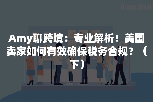 Amy聊跨境：专业解析！美国卖家如何有效确保税务合规？（下）