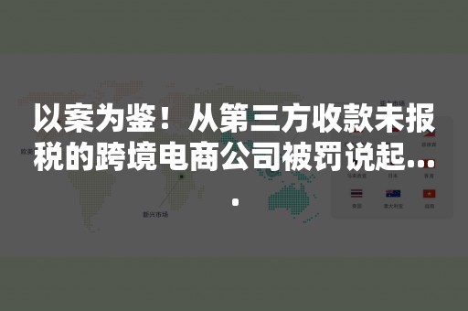 以案为鉴！从第三方收款未报税的跨境电商公司被罚说起....