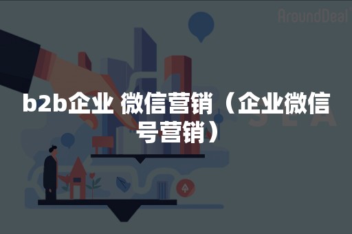 b2b企业 微信营销（企业微信号营销）