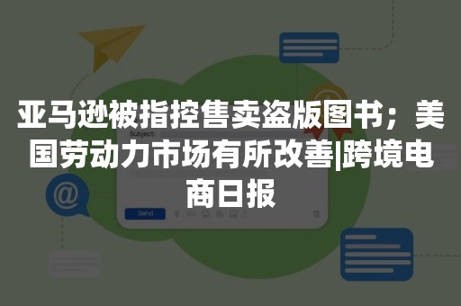 亚马逊被指控售卖盗版图书；美国劳动力市场有所改善|跨境电商日报