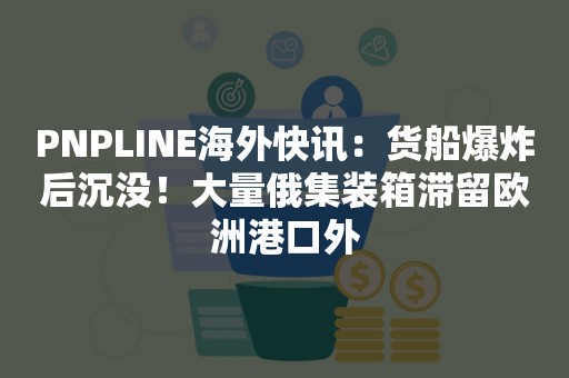 PNPLINE海外快讯：货船爆炸后沉没！大量俄集装箱滞留欧洲港口外