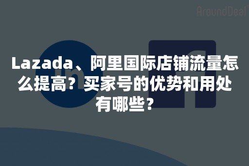 Lazada、阿里国际店铺流量怎么提高？买家号的优势和用处有哪些？