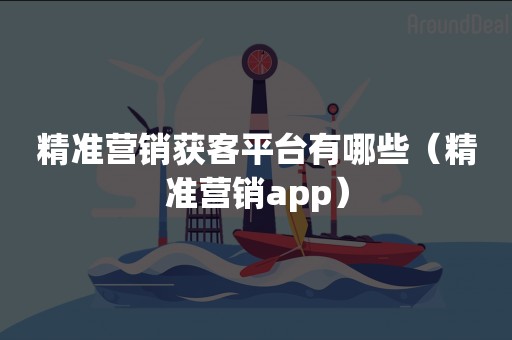 精准营销获客平台有哪些（精准营销app）