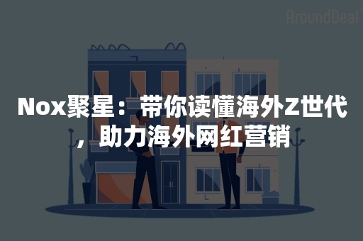 Nox聚星：带你读懂海外Z世代，助力海外网红营销