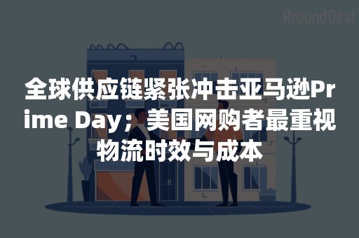 全球供应链紧张冲击亚马逊Prime Day；美国网购者最重视物流时效与成本