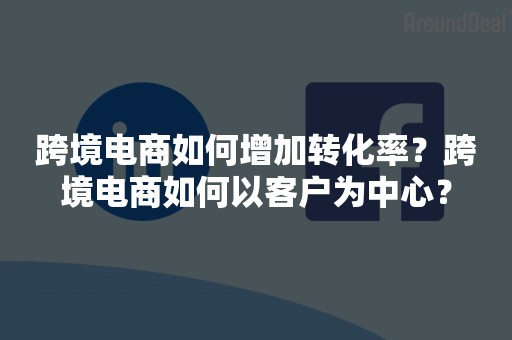 跨境电商如何增加转化率？跨境电商如何以客户为中心？