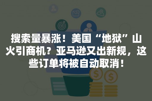 搜索量暴涨！美国“地狱”山火引商机？亚马逊又出新规，这些订单将被自动取消！