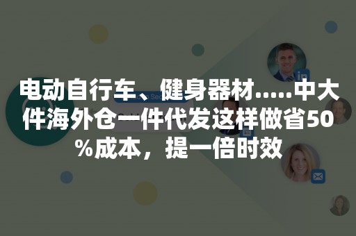 电动自行车、健身器材.....中大件海外仓一件代发这样做省50%成本，提一倍时效