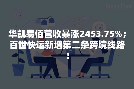 华凯易佰营收暴涨2453.75%；百世快运新增第二条跨境线路！