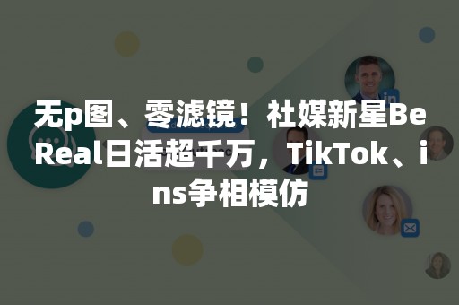 无p图、零滤镜！社媒新星BeReal日活超千万，TikTok、ins争相模仿