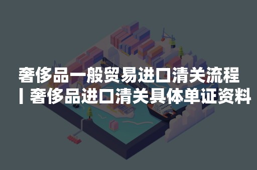 奢侈品一般贸易进口清关流程丨奢侈品进口清关具体单证资料