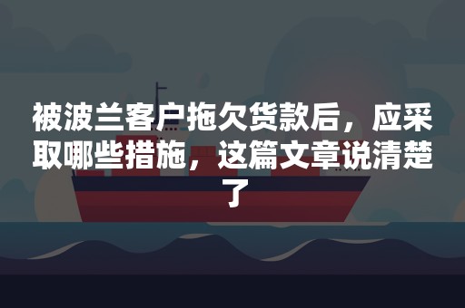 被波兰客户拖欠货款后，应采取哪些措施，这篇文章说清楚了