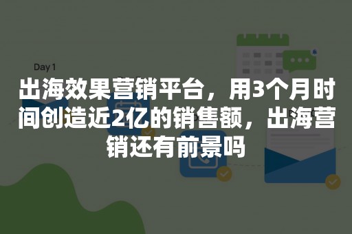 出海效果营销平台，用3个月时间创造近2亿的销售额，出海营销还有前景吗