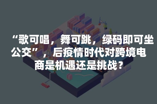 “歌可唱，舞可跳，绿码即可坐公交”，后疫情时代对跨境电商是机遇还是挑战？