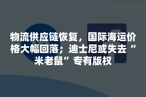 物流供应链恢复，国际海运价格大幅回落；迪士尼或失去“米老鼠”专有版权