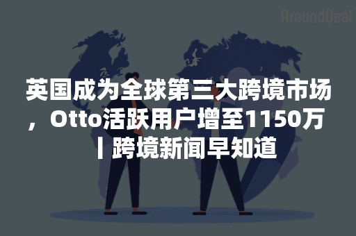 英国成为全球第三大跨境市场，Otto活跃用户增至1150万 丨跨境新闻早知道