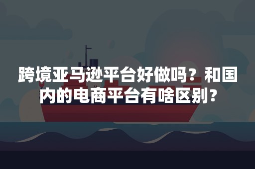 跨境亚马逊平台好做吗？和国内的电商平台有啥区别？