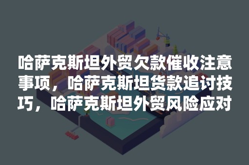 哈萨克斯坦外贸欠款催收注意事项，哈萨克斯坦货款追讨技巧，哈萨克斯坦外贸风险应对