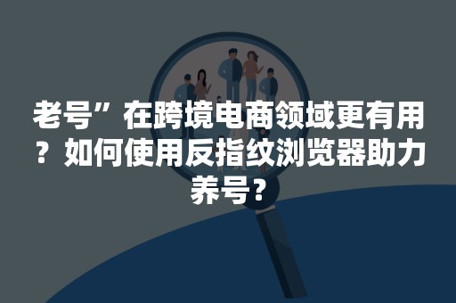 老号”在跨境电商领域更有用？如何使用反指纹浏览器助力养号？