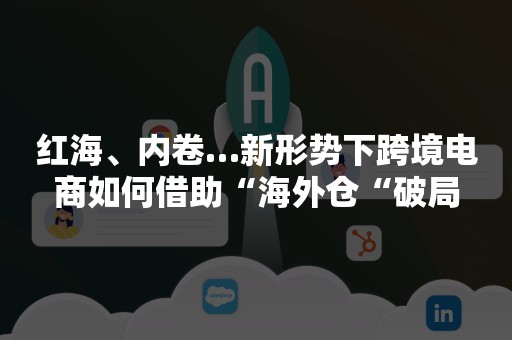 红海、内卷…新形势下跨境电商如何借助“海外仓“破局