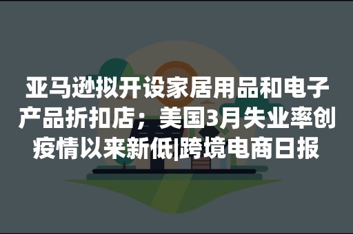 亚马逊拟开设家居用品和电子产品折扣店；美国3月失业率创疫情以来新低|跨境电商日报